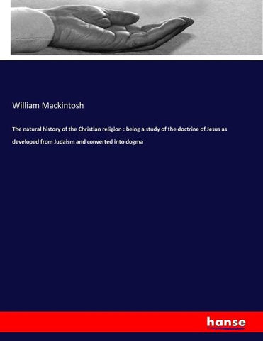 The natural history of the Christian religion : being a study of the doctrine of Jesus as developed from Judaism and converted into dogma