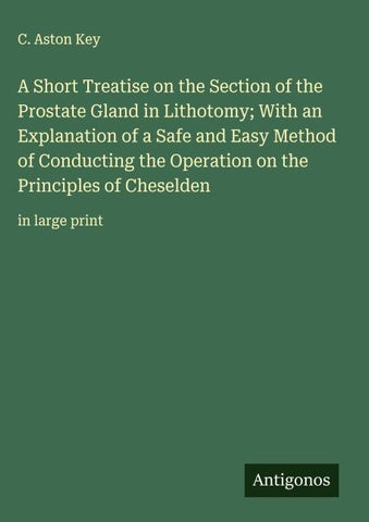 A Short Treatise on the Section of the Prostate Gland in Lithotomy; With an Explanation of a Safe and Easy Method of Conducting the Operation on the Principles of Cheselden