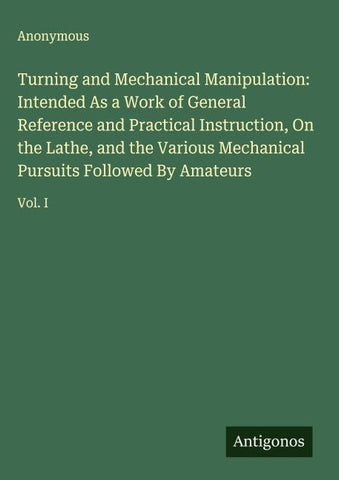 Turning and Mechanical Manipulation: Intended As a Work of General Reference and Practical Instruction, On the Lathe, and the Various Mechanical Pursuits Followed By Amateurs