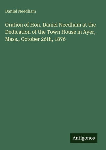 Oration of Hon. Daniel Needham at the Dedication of the Town House in Ayer, Mass., October 26th, 1876