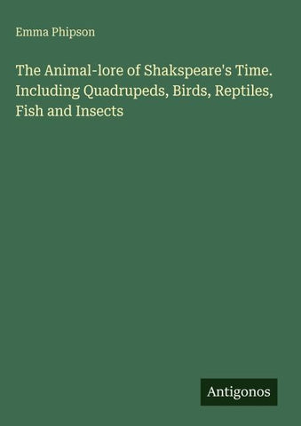The Animal-lore of Shakspeare's Time. Including Quadrupeds, Birds, Reptiles, Fish and Insects