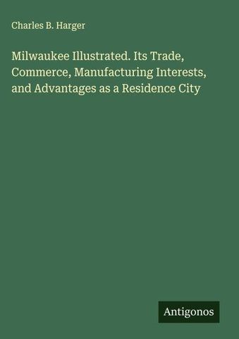 Milwaukee Illustrated. Its Trade, Commerce, Manufacturing Interests, and Advantages as a Residence City