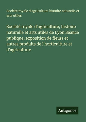 Société royale d'agriculture, histoire naturelle et arts utiles de Lyon Séance publique, exposition de fleurs et autres produits de l'horticulture et d'agriculture