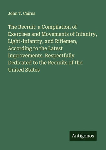 The Recruit: a Compilation of Exercises and Movements of Infantry, Light-Infantry, and Riflemen, According to the Latest Improvements. Respectfully Dedicated to the Recruits of the United States