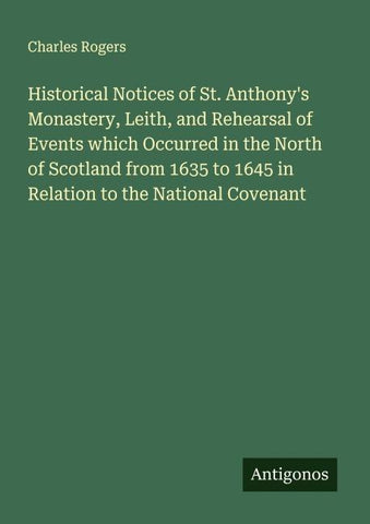 Historical Notices of St. Anthony's Monastery, Leith, and Rehearsal of Events which Occurred in the North of Scotland from 1635 to 1645 in Relation to the National Covenant