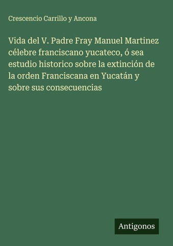 Vida del V. Padre Fray Manuel Martinez célebre franciscano yucateco, ó sea estudio historico sobre la extinción de la orden Franciscana en Yucatán y sobre sus consecuencias