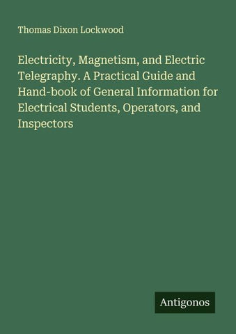 Electricity, Magnetism, and Electric Telegraphy. A Practical Guide and Hand-book of General Information for Electrical Students, Operators, and Inspectors