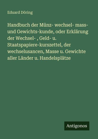 Handbuch der Münz- wechsel- mass- und Gewichts-kunde, oder Erklärung der Wechsel- , Geld- u. Staatspapiere-kurszettel, der wechselusancen, Masse u. Gewichte aller Länder u. Handelsplätze
