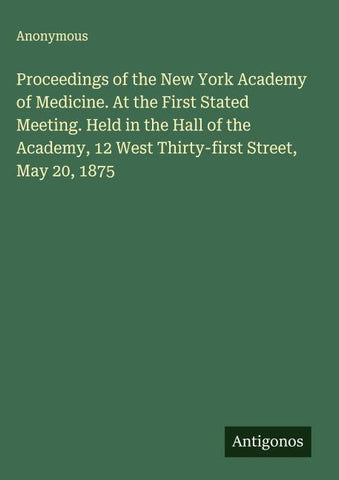 Proceedings of the New York Academy of Medicine. At the First Stated Meeting. Held in the Hall of the Academy, 12 West Thirty-first Street, May 20, 1875