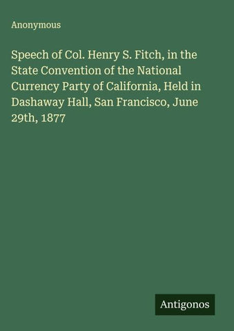 Speech of Col. Henry S. Fitch, in the State Convention of the National Currency Party of California, Held in Dashaway Hall, San Francisco, June 29th, 1877