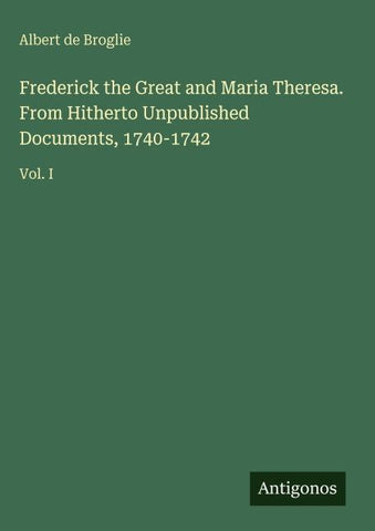 Frederick the Great and Maria Theresa. From Hitherto Unpublished Documents, 1740-1742