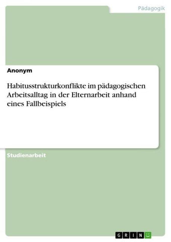 Habitusstrukturkonflikte im pädagogischen Arbeitsalltag in der Elternarbeit anhand eines Fallbeispiels