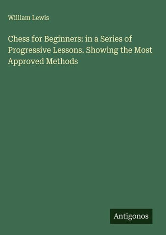 Chess for Beginners: in a Series of Progressive Lessons. Showing the Most Approved Methods