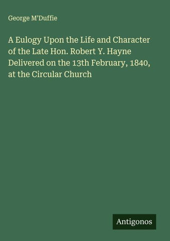 A Eulogy Upon the Life and Character of the Late Hon. Robert Y. Hayne Delivered on the 13th February, 1840, at the Circular Church