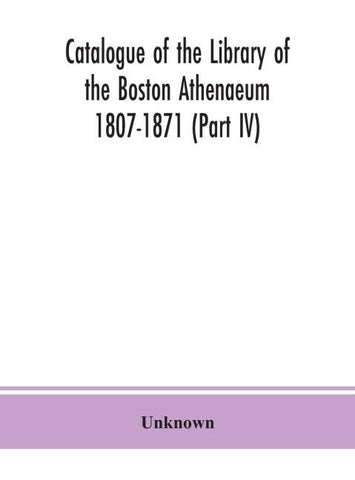 Catalogue Of The Library Of The Boston Athenaeum 1807-1871 (Part Iv)