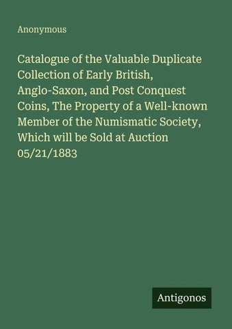 Catalogue of the Valuable Duplicate Collection of Early British, Anglo-Saxon, and Post Conquest Coins, The Property of a Well-known Member of the Numismatic Society, Which will be Sold at Auction 05/21/1883