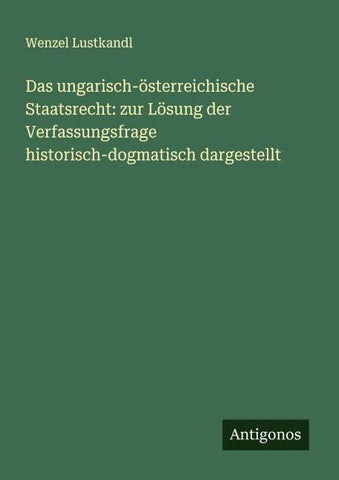 Das ungarisch-österreichische Staatsrecht: zur Lösung der Verfassungsfrage historisch-dogmatisch dargestellt
