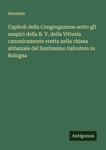 Capitoli della Congregazione sotto gli auspici della B. V. della Vittoria canonicamente eretta nella chiesa abbaziale del Santissimo Salvatore in Bologna