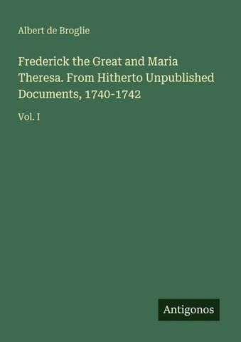 Frederick the Great and Maria Theresa. From Hitherto Unpublished Documents, 1740-1742