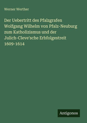 Der Uebertritt des Pfalzgrafen Wolfgang Wilhelm von Pfalz-Neuburg zum Katholizismus und der Julich-Cleve'sche Erbfolgestreit 1609-1614