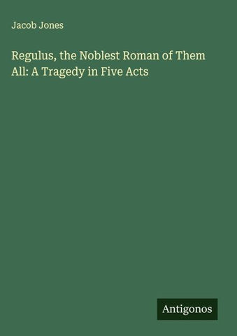 Regulus, the Noblest Roman of Them All: A Tragedy in Five Acts