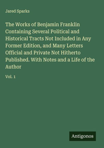 The Works of Benjamin Franklin Containing Several Political and Historical Tracts Not Included in Any Former Edition, and Many Letters Official and Private Not Hitherto Published. With Notes and a Life of the Author
