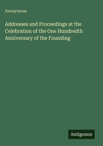 Addresses and Proceedings at the Celebration of the One Hundredth Anniversary of the Founding