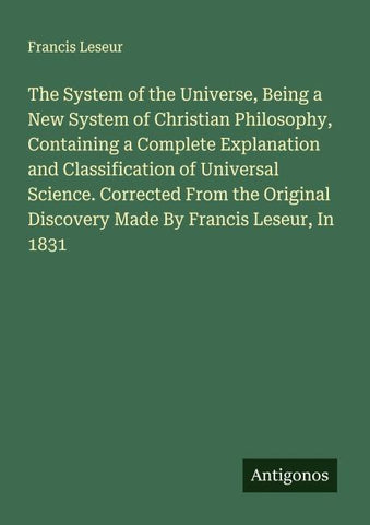 The System of the Universe, Being a New System of Christian Philosophy, Containing a Complete Explanation and Classification of Universal Science. Corrected From the Original Discovery Made By Francis Leseur, In 1831