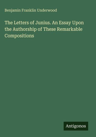 The Letters of Junius. An Essay Upon the Authorship of These Remarkable Compositions