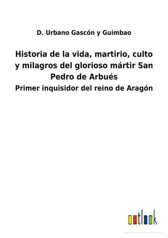 Historia de la vida, martirio, culto y milagros del glorioso mártir San Pedro de Arbués