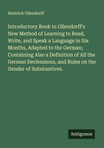 Introductory Book to Ollendorff's New Method of Learning to Read, Write, and Speak a Language in Six Months, Adapted to the German; Containing Also a Definition of All the German Declensions, and Rules on the Gender of Substantives.
