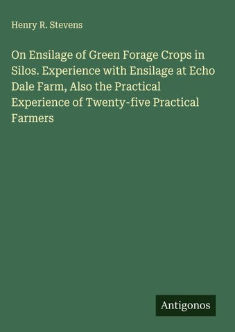 On Ensilage of Green Forage Crops in Silos. Experience with Ensilage at Echo Dale Farm, Also the Practical Experience of Twenty-five Practical Farmers