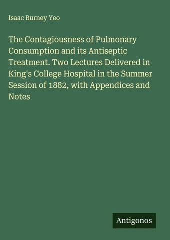 The Contagiousness of Pulmonary Consumption and its Antiseptic Treatment. Two Lectures Delivered in King's College Hospital in the Summer Session of 1882, with Appendices and Notes
