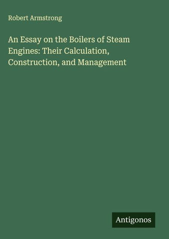 An Essay on the Boilers of Steam Engines: Their Calculation, Construction, and Management