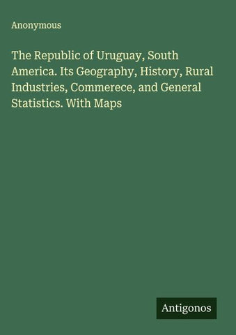 The Republic of Uruguay, South America. Its Geography, History, Rural Industries, Commerece, and General Statistics. With Maps