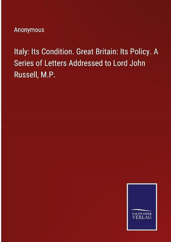 Italy: Its Condition. Great Britain: Its Policy. A Series of Letters Addressed to Lord John Russell, M.P.