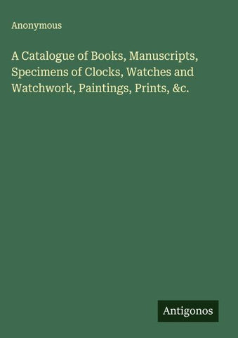 A Catalogue of Books, Manuscripts, Specimens of Clocks, Watches and Watchwork, Paintings, Prints, &c.