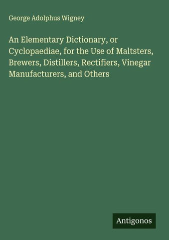 An Elementary Dictionary, or Cyclopaediae, for the Use of Maltsters, Brewers, Distillers, Rectifiers, Vinegar Manufacturers, and Others