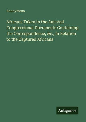 Africans Taken in the Amistad Congressional Documents Containing the Correspondence, &c., in Relation to the Captured Africans