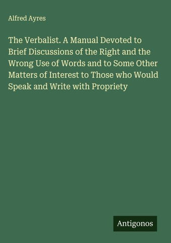 The Verbalist. A Manual Devoted to Brief Discussions of the Right and the Wrong Use of Words and to Some Other Matters of Interest to Those who Would Speak and Write with Propriety