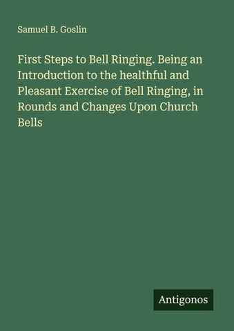 First Steps to Bell Ringing. Being an Introduction to the healthful and Pleasant Exercise of Bell Ringing, in Rounds and Changes Upon Church Bells