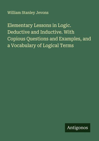 Elementary Lessons in Logic. Deductive and Inductive. With Copious Questions and Examples, and a Vocabulary of Logical Terms