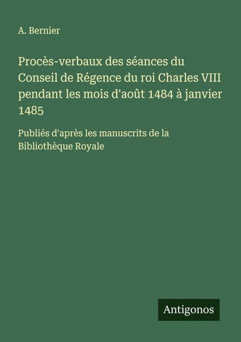 Procès-verbaux des séances du Conseil de Régence du roi Charles VIII pendant les mois d'août 1484 à janvier 1485