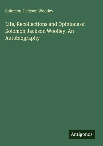 Life, Recollections and Opinions of Solomon Jackson Woolley. An Autobiography