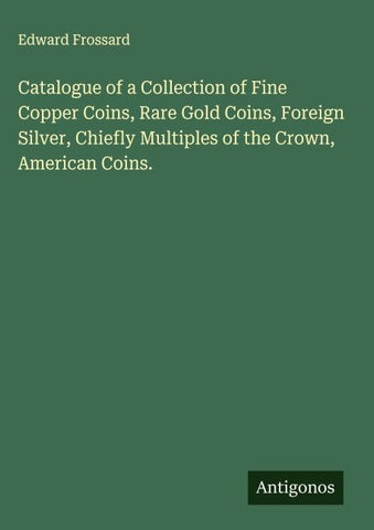 Catalogue of a Collection of Fine Copper Coins, Rare Gold Coins, Foreign Silver, Chiefly Multiples of the Crown, American Coins.