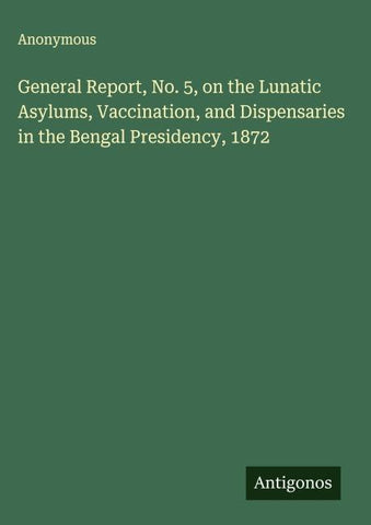 General Report, No. 5, on the Lunatic Asylums, Vaccination, and Dispensaries in the Bengal Presidency, 1872