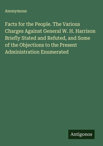 Facts for the People. The Various Charges Against General W. H. Harrison Briefly Stated and Refuted, and Some of the Objections to the Present Administration Enumerated