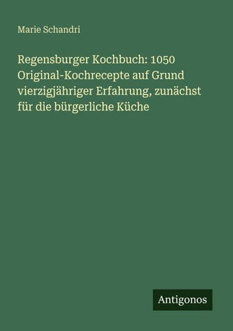 Regensburger Kochbuch: 1050 Original-Kochrecepte auf Grund vierzigjähriger Erfahrung, zunächst für die bürgerliche Küche