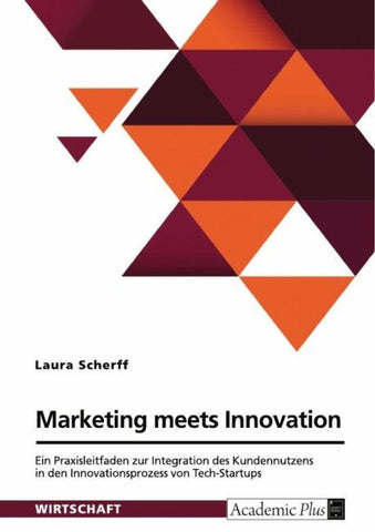 Marketing meets Innovation. Ein Praxisleitfaden zur Integration des Kundennutzens in den Innovationsprozess von Tech-Startups