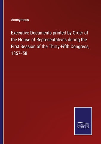 Executive Documents printed by Order of the House of Representatives during the First Session of the Thirty-Fifth Congress, 1857-'58